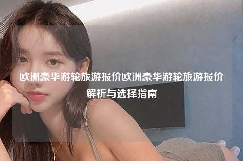 欧洲豪华游轮旅游报价欧洲豪华游轮旅游报价解析与选择指南